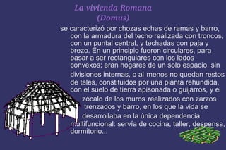 La vivienda Romana (Domus) se caracterizó por chozas echas de ramas y barro, con la armadura del techo realizada con troncos, con un puntal central, y techadas con paja y brezo. En un principio fueron circulares, para pasar a ser rectangulares con los lados convexos; eran hogares de un solo espacio, sin divisiones internas, o al   menos no quedan restos de tales, constituidos por una planta rehundida, con el suelo de tierra apisonada o guijarros, y el  zócalo de los muros   realizados con zarzos  trenzados y barro, en los que la vida se  desarrollaba en la única dependencia   multifuncional: servía de cocina, taller, despensa, dormitorio... 