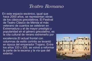 Teatro Romano En este espacio escénico, igual que hace 2000 años, se representan obras de los clásicos grecolatinos. El Festival de Teatro Clásico de Mérida el más veterano de cuantos se celebran en Extremadura y el de mayor prestigio y popularidad en el género grecolatino, es la cita cultural de verano extremeño por excelencia . El actual frontal con columnas de estilo corintio se levantó en época del emperador Trajano. Entre los años 333 y 335, se volvió a reformar la parte de la escena y la vía que del exterior. 