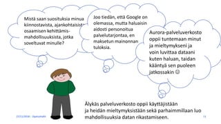 27/11/2018 Opetushallitus 11
Mistä saan suosituksia minua
kiinnostavista, ajankohtaisista
osaamisen kehittämis-
mahdollisuuksista, jotka
soveltuvat minulle?
Joo tiedän, että Google on
olemassa, mutta haluaisin
aidosti personoitua
palvelutarjontaa, en
maksetun mainonnan
tuloksia.
Aurora-palveluverkosto
oppii tuntemaan minut
ja mieltymykseni ja
voin luvittaa dataani
kuten haluan, taidan
kääntyä sen puoleen
jatkossakin 
Älykäs palveluverkosto oppii käyttäjistään
ja heidän mieltymyksistään sekä parhaimmillaan luo
mahdollisuuksia datan rikastamiseen.
 