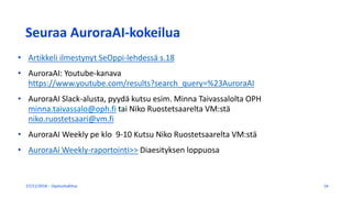 Seuraa AuroraAI-kokeilua
27/11/2018 Opetushallitus 16
• Artikkeli ilmestynyt SeOppi-lehdessä s.18
• AuroraAI: Youtube-kanava
https://www.youtube.com/results?search_query=%23AuroraAI
• AuroraAI Slack-alusta, pyydä kutsu esim. Minna Taivassalolta OPH
minna.taivassalo@oph.fi tai Niko Ruostetsaarelta VM:stä
niko.ruostetsaari@vm.fi
• AuroraAI Weekly pe klo 9-10 Kutsu Niko Ruostetsaarelta VM:stä
• AuroraAi Weekly-raportointi>> Diaesityksen loppuosa
 