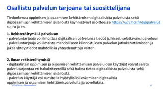 Osallistu palvelun tarjoana tai suosittelijana
27/11/2018 Opetushallitus 17
Tiedonkeruu oppimisen ja osaamisen kehittämisen digitaalisista palveluista sekä
digiosaamisen kehittämisen sisällöistä käynnistynyt osoitteessa https://up5.hci.fi/digipalvelut
su, ru ja en.
1. Rekisteröitymällä palveluun
- palveluntarjoaja voi ilmoittaa digitaalisen palvelunsa tiedot julkisesti selattavaksi palveluun
- palveluntarjoaja voi ilmaista mahdolliseen kiinnostuksen palvelun jatkokehittämiseen ja
jakaa yhteystiedot mahdollisia yhteydenottoja varten
2. Ilman rekisteröitymistä
- digitaalisten oppimisen ja osaamisen kehittämisen palveluiden käyttäjät voivat selata
palvelutarjontaa eri hakukriteereillä sekä hakea tietoa digitaalisista palveluista sekä
digiosaamisen kehittämisen sisällöistä.
- palvelun käyttäjä voi suositella hyödyllisiksi kokemiaan digitaalisia
oppimisen ja osaamisen kehittämispalveluita ja sovelluksia.
 