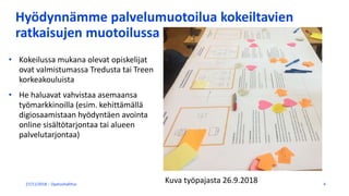 Hyödynnämme palvelumuotoilua kokeiltavien
ratkaisujen muotoilussa
27/11/2018 Opetushallitus 4
• Kokeilussa mukana olevat opiskelijat
ovat valmistumassa Tredusta tai Treen
korkeakouluista
• He haluavat vahvistaa asemaansa
työmarkkinoilla (esim. kehittämällä
digiosaamistaan hyödyntäen avointa
online sisältötarjontaa tai alueen
palvelutarjontaa)
Kuva työpajasta 26.9.2018
 