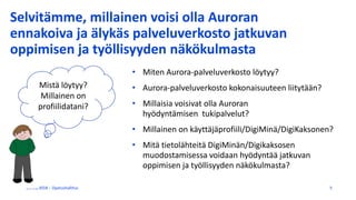Selvitämme, millainen voisi olla Auroran
ennakoiva ja älykäs palveluverkosto jatkuvan
oppimisen ja työllisyyden näkökulmasta
• Miten Aurora-palveluverkosto löytyy?
• Aurora-palveluverkosto kokonaisuuteen liitytään?
• Millaisia voisivat olla Auroran
hyödyntämisen tukipalvelut?
• Millainen on käyttäjäprofiili/DigiMinä/DigiKaksonen?
• Mitä tietolähteitä DigiMinän/Digikaksosen
muodostamisessa voidaan hyödyntää jatkuvan
oppimisen ja työllisyyden näkökulmasta?
27/11/2018 Opetushallitus 5
Mistä löytyy?
Millainen on
profiilidatani?
 