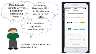 27/11/2018 Opetushallitus 7
Mistä kaikkialta
minusta löytyy jo
tietoa liittyen
opiskeluun ja
työhön?
Minulla on jo
LinkedIn-profiili ja
Koski-palvelussa
minusta on myös
tietoa.
Lisäksi minulla on
digitaalisia
osaamismerkkejä.
OmaData-profiilin kokoaminen
ja tarkentaminen
 