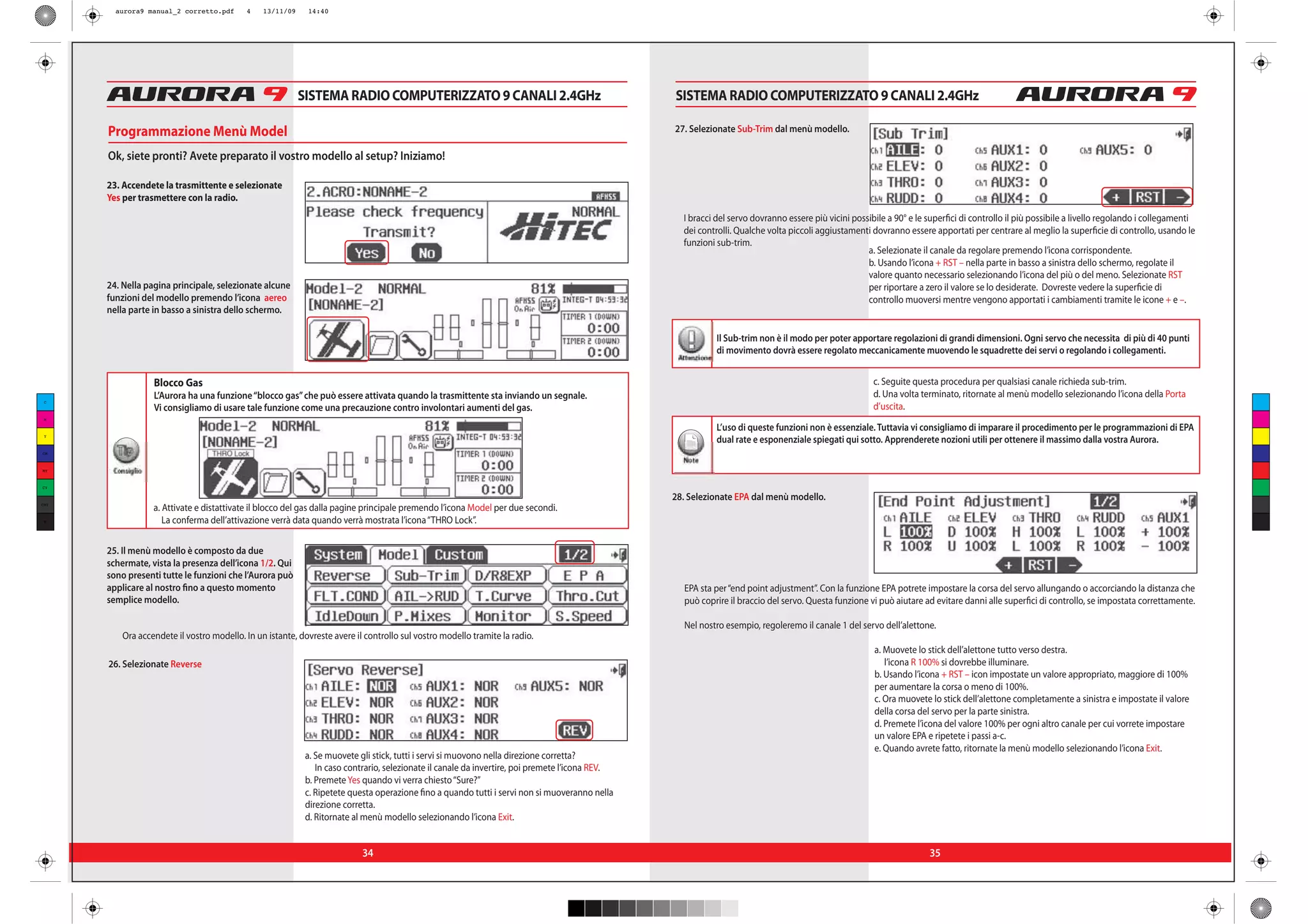 aurora9 manual_2 corretto.pdf      4    13/11/09    14:40




                                                           SISTEMA RADIO COMPUTERIZZATO 9 CANALI 2.4GHz                                          SISTEMA RADIO COMPUTERIZZATO 9 CANALI 2.4GHz

      Programmazione Menù Model                                                                                                                  27. Selezionate Sub-Trim dal menù modello.

      Ok, siete pronti? Avete preparato il vostro modello al setup? Iniziamo!

      23. Accendete la trasmittente e selezionate
      Yes per trasmettere con la radio.
                                                                                                                                                   I bracci del servo dovranno essere più vicini possibile a 90° e le superfici di controllo il più possibile a livello regolando i collegamenti
                                                                                                                                                   dei controlli. Qualche volta piccoli aggiustamenti dovranno essere apportati per centrare al meglio la superficie di controllo, usando le
                                                                                                                                                   funzioni sub-trim.
                                                                                                                                                                                                     a. Selezionate il canale da regolare premendo l’icona corrispondente.
                                                                                                                                                                                                     b. Usando l’icona + RST – nella parte in basso a sinistra dello schermo, regolate il
                                                                                                                                                                                                     valore quanto necessario selezionando l’icona del più o del meno. Selezionate RST
      24. Nella pagina principale, selezionate alcune                                                                                                                                                per riportare a zero il valore se lo desiderate. Dovreste vedere la superficie di
      funzioni del modello premendo l’icona aereo                                                                                                                                                    controllo muoversi mentre vengono apportati i cambiamenti tramite le icone + e –.
      nella parte in basso a sinistra dello schermo.

                                                                                                                                                            Il Sub-trim non è il modo per poter apportare regolazioni di grandi dimensioni. Ogni servo che necessita di più di 40 punti
                                                                                                                                                            di movimento dovrà essere regolato meccanicamente muovendo le squadrette dei servi o regolando i collegamenti.


                   Blocco Gas                                                                                                                                                                          c. Seguite questa procedura per qualsiasi canale richieda sub-trim.
                   L’Aurora ha una funzione “blocco gas” che può essere attivata quando la trasmittente sta inviando un segnale.                                                                       d. Una volta terminato, ritornate al menù modello selezionando l’icona della Porta
 C
                   Vi consigliamo di usare tale funzione come una precauzione contro involontari aumenti del gas.                                                                                      d’uscita.
 M

                                                                                                                                                            L’uso di queste funzioni non è essenziale. Tuttavia vi consigliamo di imparare il procedimento per le programmazioni di EPA
 Y
                                                                                                                                                            dual rate e esponenziale spiegati qui sotto. Apprenderete nozioni utili per ottenere il massimo dalla vostra Aurora.
CM      Tip
                                                                                                                                                   Note
MY     Consiglio
CY

                                                                                                                                                 28. Selezionate EPA dal menù modello.
CMY
                   a. Attivate e distattivate il blocco del gas dalla pagine principale premendo l’icona Model per due secondi.
 K                    La conferma dell’attivazione verrà data quando verrà mostrata l’icona “THRO Lock”.


      25. Il menù modello è composto da due
      schermate, vista la presenza dell’icona 1/2. Qui
      sono presenti tutte le funzioni che l’Aurora può
      applicare al nostro fino a questo momento                                                                                                    EPA sta per “end point adjustment”. Con la funzione EPA potrete impostare la corsa del servo allungando o accorciando la distanza che
      semplice modello.                                                                                                                            può coprire il braccio del servo. Questa funzione vi può aiutare ad evitare danni alle superfici di controllo, se impostata correttamente.

                                                                                                                                                   Nel nostro esempio, regoleremo il canale 1 del servo dell’alettone.
          Ora accendete il vostro modello. In un istante, dovreste avere il controllo sul vostro modello tramite la radio.
                                                                                                                                                                                                       a. Muovete lo stick dell’alettone tutto verso destra.
      26. Selezionate Reverse                                                                                                                                                                             l’icona R 100% si dovrebbe illuminare.
                                                                                                                                                                                                       b. Usando l’icona + RST – icon impostate un valore appropriato, maggiore di 100%
                                                                                                                                                                                                       per aumentare la corsa o meno di 100%.
                                                                                                                                                                                                       c. Ora muovete lo stick dell’alettone completamente a sinistra e impostate il valore
                                                                                                                                                                                                       della corsa del servo per la parte sinistra.
                                                                                                                                                                                                       d. Premete l’icona del valore 100% per ogni altro canale per cui vorrete impostare
                                                                                                                                                                                                       un valore EPA e ripetete i passi a-c.
                                                                                                                                                                                                       e. Quando avrete fatto, ritornate la menù modello selezionando l’icona Exit.
                                                            a. Se muovete gli stick, tutti i servi si muovono nella direzione corretta?
                                                               In caso contrario, selezionate il canale da invertire, poi premete l’icona REV.
                                                            b. Premete Yes quando vi verra chiesto “Sure?”
                                                            c. Ripetete questa operazione fino a quando tutti i servi non si muoveranno nella
                                                            direzione corretta.
                                                            d. Ritornate al menù modello selezionando l’icona Exit.


                                                                           34                                                                                                                                         35
 