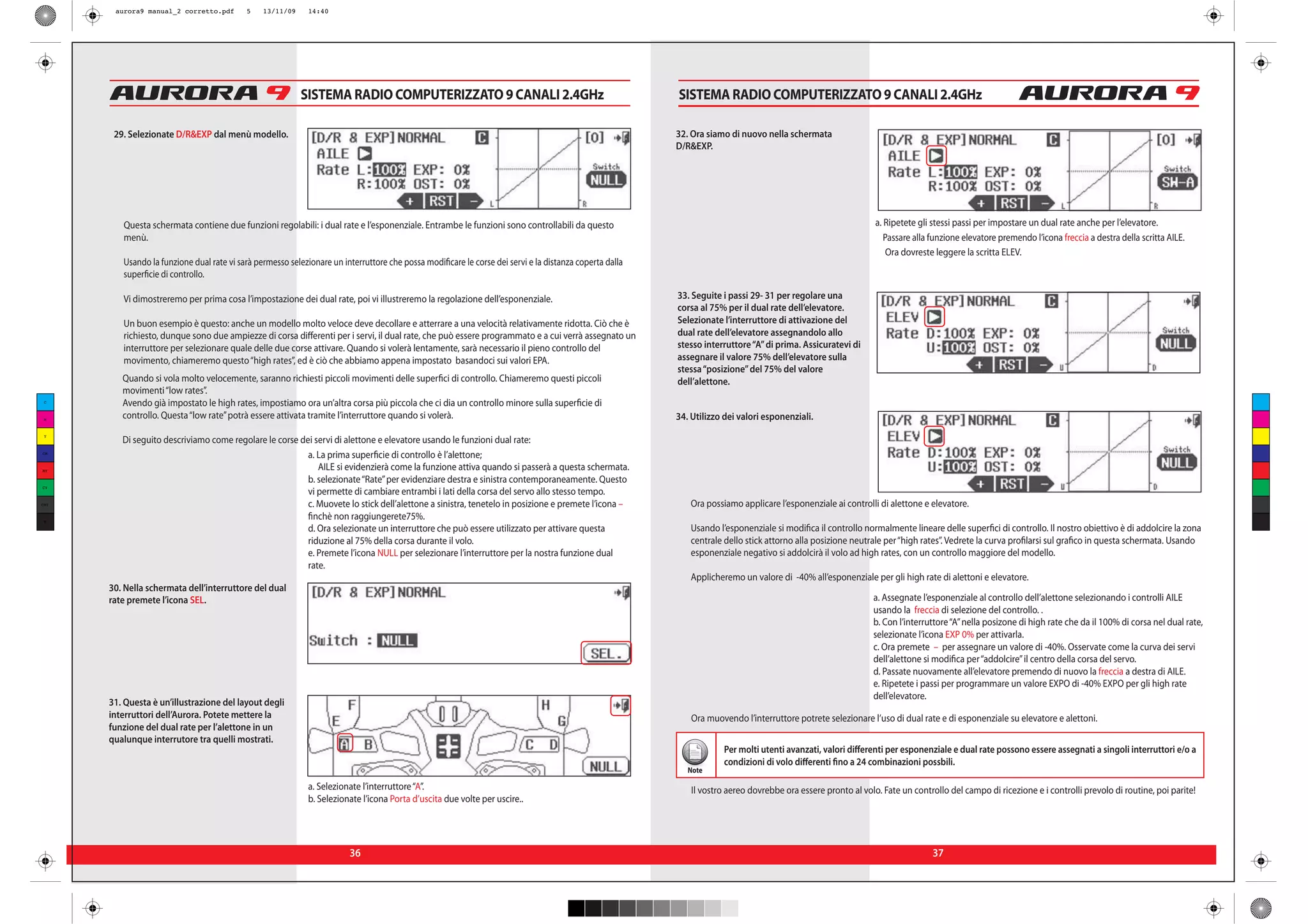 aurora9 manual_2 corretto.pdf       5    13/11/09     14:40




                                                           SISTEMA RADIO COMPUTERIZZATO 9 CANALI 2.4GHz                                                  SISTEMA RADIO COMPUTERIZZATO 9 CANALI 2.4GHz

       29. Selezionate D/R&EXP dal menù modello.                                                                                                         32. Ora siamo di nuovo nella schermata
                                                                                                                                                         D/R&EXP.



                                                                                                                                                                                                                                 8


         Questa schermata contiene due funzioni regolabili: i dual rate e l’esponenziale. Entrambe le funzioni sono controllabili da questo                                                                    a. Ripetete gli stessi passi per impostare un dual rate anche per l’elevatore.
         menù.                                                                                                                                                                                                    Passare alla funzione elevatore premendo l’icona freccia a destra della scritta AILE.
                                                                                                                                                                                                                  Ora dovreste leggere la scritta ELEV.
         Usando la funzione dual rate vi sarà permesso selezionare un interruttore che possa modificare le corse dei servi e la distanza coperta dalla
         superficie di controllo.

         Vi dimostreremo per prima cosa l’impostazione dei dual rate, poi vi illustreremo la regolazione dell’esponenziale.                              33. Seguite i passi 29- 31 per regolare una
                                                                                                                                                         corsa al 75% per il dual rate dell’elevatore.
         Un buon esempio è questo: anche un modello molto veloce deve decollare e atterrare a una velocità relativamente ridotta. Ciò che è              Selezionate l’interruttore di attivazione del
         richiesto, dunque sono due ampiezze di corsa differenti per i servi, il dual rate, che può essere programmato e a cui verrà assegnato un        dual rate dell’elevatore assegnandolo allo
         interruttore per selezionare quale delle due corse attivare. Quando si volerà lentamente, sarà necessario il pieno controllo del                stesso interruttore “A” di prima. Assicuratevi di
         movimento, chiameremo questo “high rates”, ed è ciò che abbiamo appena impostato basandoci sui valori EPA.                                      assegnare il valore 75% dell’elevatore sulla
                                                                                                                                                         stessa “posizione” del 75% del valore
         Quando si vola molto velocemente, saranno richiesti piccoli movimenti delle superfici di controllo. Chiameremo questi piccoli                   dell’alettone.
         movimenti “low rates”.
 C
         Avendo già impostato le high rates, impostiamo ora un’altra corsa più piccola che ci dia un controllo minore sulla superficie di
 M
         controllo. Questa “low rate” potrà essere attivata tramite l’interruttore quando si volerà.                                                     34. Utilizzo dei valori esponenziali.
 Y
         Di seguito descriviamo come regolare le corse dei servi di alettone e elevatore usando le funzioni dual rate:
CM
                                                         a. La prima superficie di controllo è l’alettone;
MY                                                          AILE si evidenzierà come la funzione attiva quando si passerà a questa schermata.
                                                         b. selezionate “Rate” per evidenziare destra e sinistra contemporaneamente. Questo
CY
                                                         vi permette di cambiare entrambi i lati della corsa del servo allo stesso tempo.
CMY                                                      c. Muovete lo stick dell’alettone a sinistra, tenetelo in posizione e premete l’icona –            Ora possiamo applicare l’esponenziale ai controlli di alettone e elevatore.
 K
                                                         finchè non raggiungerete75%.
                                                         d. Ora selezionate un interruttore che può essere utilizzato per attivare questa                   Usando l’esponenziale si modifica il controllo normalmente lineare delle superfici di controllo. Il nostro obiettivo è di addolcire la zona
                                                         riduzione al 75% della corsa durante il volo.                                                      centrale dello stick attorno alla posizione neutrale per “high rates”. Vedrete la curva profilarsi sul grafico in questa schermata. Usando
                                                         e. Premete l’icona NULL per selezionare l’interruttore per la nostra funzione dual                 esponenziale negativo si addolcirà il volo ad high rates, con un controllo maggiore del modello.
                                                         rate.
                                                                                                                                                            Applicheremo un valore di -40% all’esponenziale per gli high rate di alettoni e elevatore.
      30. Nella schermata dell’interruttore del dual
      rate premete l’icona SEL.                                                                                                                                                                               a. Assegnate l’esponenziale al controllo dell’alettone selezionando i controlli AILE
                                                                                                                                                                                                              usando la freccia di selezione del controllo. .
                                                                                                                                                                                                              b. Con l’interruttore “A” nella posizone di high rate che da il 100% di corsa nel dual rate,
                                                                                                                                                                                                              selezionate l’icona EXP 0% per attivarla.
                                                                                                                                                                                                              c. Ora premete – per assegnare un valore di -40%. Osservate come la curva dei servi
                                                                                                                                                                                                              dell’alettone si modifica per “addolcire” il centro della corsa del servo.
                                                                                                                                                                                                              d. Passate nuovamente all’elevatore premendo di nuovo la freccia a destra di AILE.
                                                                                                                                                                                                              e. Ripetete i passi per programmare un valore EXPO di -40% EXPO per gli high rate
                                                                                                                                                                                                              dell’elevatore.
      31. Questa è un’illustrazione del layout degli
      interruttori dell’Aurora. Potete mettere la                                                                                                            Ora muovendo l’interruttore potrete selezionare l’uso di dual rate e di esponenziale su elevatore e alettoni.
      funzione del dual rate per l’alettone in un
      qualunque interrutore tra quelli mostrati.
                                                                                                                                                                      Per molti utenti avanzati, valori differenti per esponenziale e dual rate possono essere assegnati a singoli interruttori e/o a
                                                                                                                                                                      condizioni di volo differenti fino a 24 combinazioni possbili.
                                                                                                                                                            Note

                                                             a. Selezionate l’interruttore “A”.                                                              Il vostro aereo dovrebbe ora essere pronto al volo. Fate un controllo del campo di ricezione e i controlli prevolo di routine, poi parite!
                                                             b. Selezionate l’icona Porta d’uscita due volte per uscire..




                                                                        36                                                                                                                                                     37
 