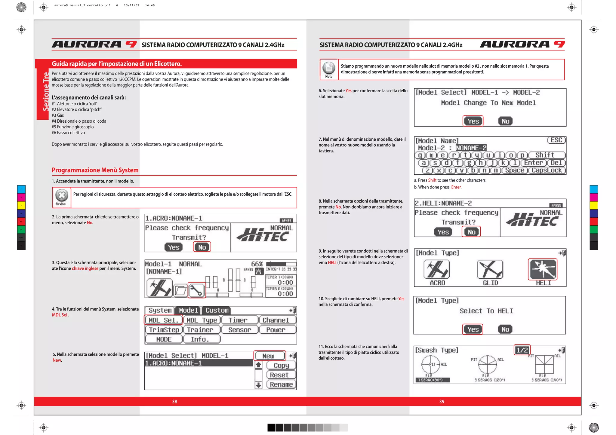 aurora9 manual_2 corretto.pdf       6    13/11/09    14:40




                                                                         SISTEMA RADIO COMPUTERIZZATO 9 CANALI 2.4GHz                                             SISTEMA RADIO COMPUTERIZZATO 9 CANALI 2.4GHz

                    Guida rapida per l’impostazione di un Elicottero.                                                                                                          Stiamo programmando un nuovo modello nello slot di memoria modello #2 , non nello slot memoria 1. Per questa
                    Per aiutarvi ad ottenere il massimo delle prestazioni dalla vostra Aurora, vi guideremo attraverso una semplice regolazione, per un                        dimostrazione ci serve infatti una memoria senza programmazioni preesitenti.
      Sezione Tre


                                                                                                                                                                      Note
                    elicottero comune a passo collettivo 120CCPM. Le operazioni mostrate in questa dimostrazione vi aiuteranno a imparare molte delle
                    mosse base per la regolazione della maggior parte delle funzioni dell’Aurora.
                                                                                                                                                                  6. Selezionate Yes per confermare la scelta dello
                    L’assegnamento dei canali sarà:                                                                                                               slot memoria.
                    #1 Alettone o ciclica “roll”
                    #2 Elevatore o ciclica “pitch”
                    #3 Gas
                    #4 Direzionale o passo di coda
                    #5 Funzione giroscopio
                    #6 Passo collettivo
                                                                                                                                                                  7. Nel menù di denominazione modello, date il
                    Dopo aver montato i servi e gli accessori sul vostro elicottero, seguite questi passi per regolarlo.                                          nome al vostro nuovo modello usando la
                                                                                                                                                                  tastiera.



                    Programmazione Menù System
                    1. Accendete la trasmittente, non il modello.                                                                                                                                                     a. Press Shift to see the other characters.
 C
                                                                                                                                                                                                                      b. When done press, Enter.
 M
                                Per ragioni di sicurezza, durante questo settaggio di elicottero elettrico, togliete le pale e/o scollegate il motore dall’ESC.
                      Avviso
                                                                                                                                                                  8. Nella schermata opzioni della trasmittente,
 Y
                                                                                                                                                                  premete No. Non dobbiamo ancora iniziare a
CM                                                                                                                                                                trasmettere dati.
                    2. La prima schermata chiede se trasmettere o
MY
                    meno, selezionate No.
CY



CMY



 K


                                                                                                                                                                  9. in seguito verrete condotti nella schermata di
                                                                                                                                                                  selezione del tipo di modello dove selezioner-
                    3. Questa è la schermata principale; selezion-                                                                                                emo HELI (l’icona dell’elicottero a destra).
                    ate l’icone chiave inglese per il menù System.




                                                                                                                                                                  10. Scegliete di cambiare su HELI, premete Yes
                                                                                                                                                                  nella schermata di conferma.
                    4. Tra le funzioni del menù System, selezionate
                    MDL Sel .




                                                                                                                                                                  11. Ecco la schermata che comunicherà alla
                    5. Nella schermata selezione modello premete                                                                                                  trasmittente il tipo di piatto ciclico utilizzato
                    New.                                                                                                                                          dall’elicottero.




                                                                                          38                                                                                                                                        39
 