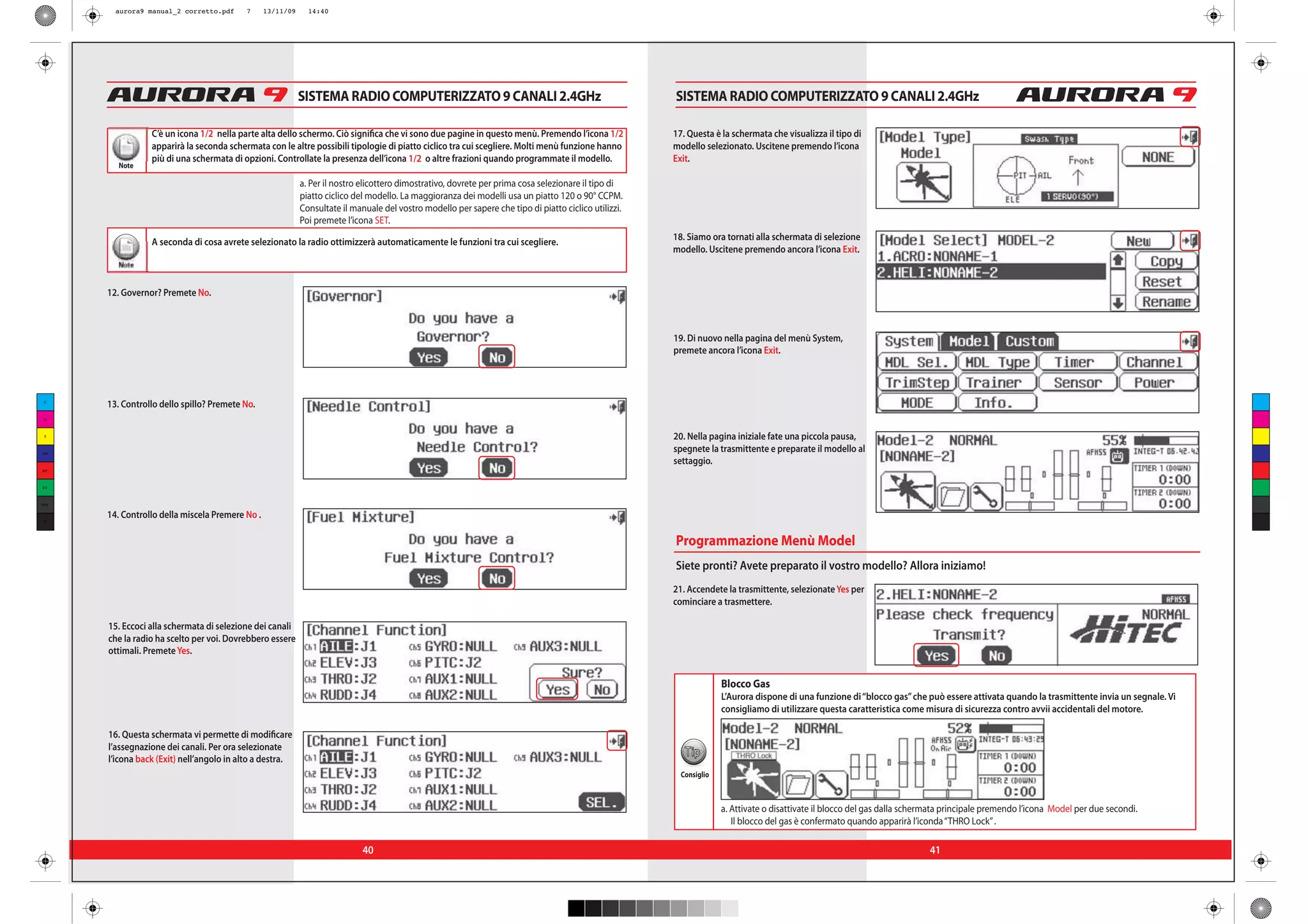 aurora9 manual_2 corretto.pdf     7      13/11/09     14:40




                                                            SISTEMA RADIO COMPUTERIZZATO 9 CANALI 2.4GHz                                               SISTEMA RADIO COMPUTERIZZATO 9 CANALI 2.4GHz

                 C’è un icona 1/2 nella parte alta dello schermo. Ciò significa che vi sono due pagine in questo menù. Premendo l’icona 1/2            17. Questa è la schermata che visualizza il tipo di
                 apparirà la seconda schermata con le altre possibili tipologie di piatto ciclico tra cui scegliere. Molti menù funzione hanno         modello selezionato. Uscitene premendo l’icona
                 più di una schermata di opzioni. Controllate la presenza dell’icona 1/2 o altre frazioni quando programmate il modello.               Exit.
         Note

                                                            a. Per il nostro elicottero dimostrativo, dovrete per prima cosa selezionare il tipo di
                                                            piatto ciclico del modello. La maggioranza dei modelli usa un piatto 120 o 90° CCPM.
                                                            Consultate il manuale del vostro modello per sapere che tipo di piatto ciclico utilizzi.
                                                            Poi premete l’icona SET.

                 A seconda di cosa avrete selezionato la radio ottimizzerà automaticamente le funzioni tra cui scegliere.                              18. Siamo ora tornati alla schermata di selezione
                                                                                                                                                       modello. Uscitene premendo ancora l’icona Exit.
         Note


      12. Governor? Premete No.



                                                                                                                                                       19. Di nuovo nella pagina del menù System,
                                                                                                                                                       premete ancora l’icona Exit.



 C
      13. Controllo dello spillo? Premete No.
 M



 Y                                                                                                                                                     20. Nella pagina iniziale fate una piccola pausa,
CM
                                                                                                                                                       spegnete la trasmittente e preparate il modello al
                                                                                                                                                       settaggio.
MY



CY



CMY

      14. Controllo della miscela Premere No .
 K




                                                                                                                                                       Programmazione Menù Model
                                                                                                                                                       Siete pronti? Avete preparato il vostro modello? Allora iniziamo!
                                                                                                                                                       21. Accendete la trasmittente, selezionate Yes per
                                                                                                                                                       cominciare a trasmettere.

      15. Eccoci alla schermata di selezione dei canali
      che la radio ha scelto per voi. Dovrebbero essere
      ottimali. Premete Yes.


                                                                                                                                                                     Blocco Gas
                                                                                                                                                                     L’Aurora dispone di una funzione di “blocco gas” che può essere attivata quando la trasmittente invia un segnale. Vi
                                                                                                                                                                     consigliamo di utilizzare questa caratteristica come misura di sicurezza contro avvii accidentali del motore.

      16. Questa schermata vi permette di modificare
      l’assegnazione dei canali. Per ora selezionate
                                                                                                                                                          Tip
      l’icona back (Exit) nell’angolo in alto a destra.
                                                                                                                                                         Consiglio



                                                                                                                                                                     a. Attivate o disattivate il blocco del gas dalla schermata principale premendo l’icona Model per due secondi.
                                                                                                                                                                        Il blocco del gas è confermato quando apparirà l’iconda “THRO Lock” .

                                                                             40                                                                                                                                             41
 