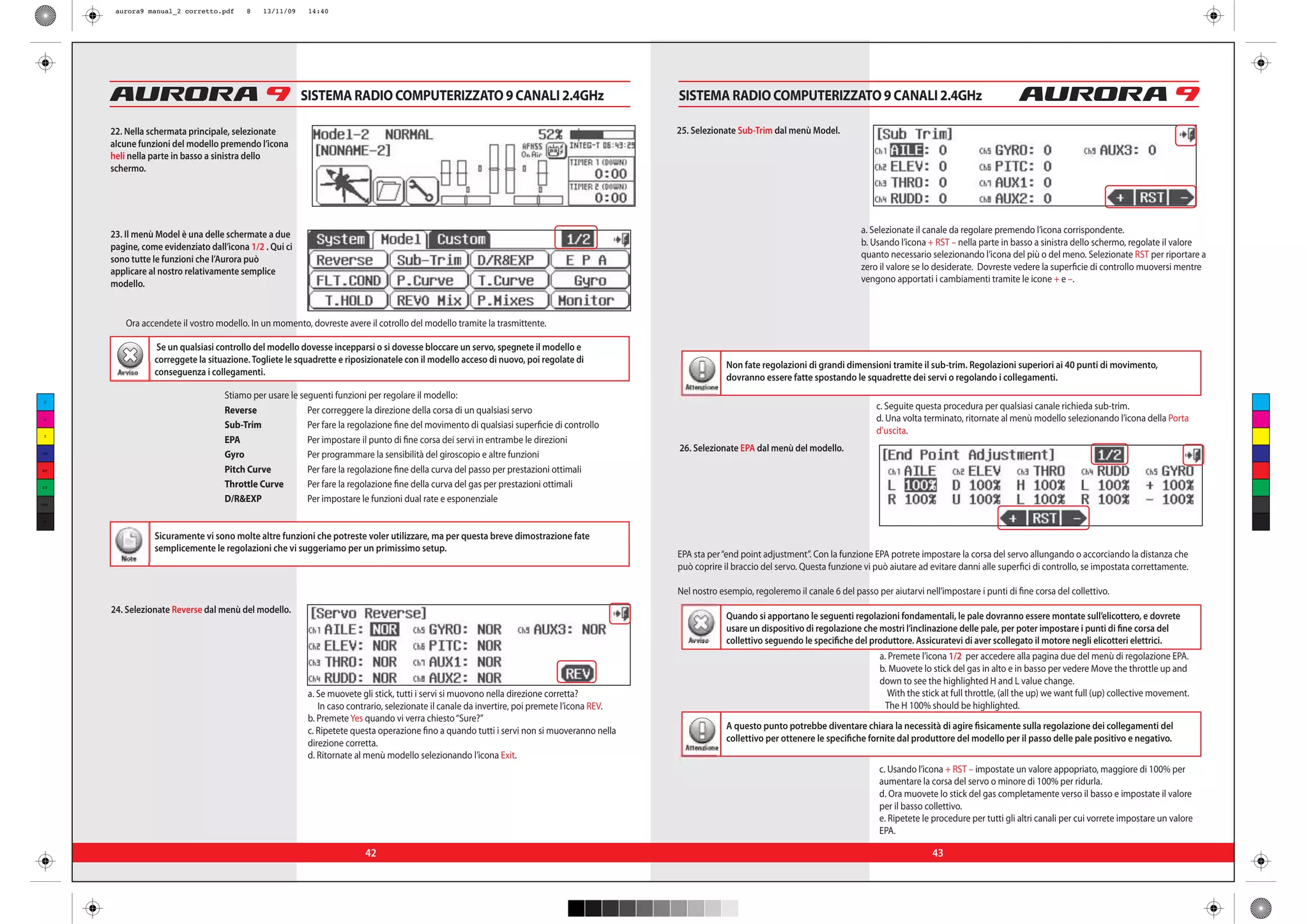 aurora9 manual_2 corretto.pdf     8    13/11/09    14:40




                                                         SISTEMA RADIO COMPUTERIZZATO 9 CANALI 2.4GHz                                          SISTEMA RADIO COMPUTERIZZATO 9 CANALI 2.4GHz

      22. Nella schermata principale, selezionate                                                                                              25. Selezionate Sub-Trim dal menù Model.
      alcune funzioni del modello premendo l’icona
      heli nella parte in basso a sinistra dello
      schermo.




      23. Il menù Model è una delle schermate a due                                                                                                                                              a. Selezionate il canale da regolare premendo l’icona corrispondente.
      pagine, come evidenziato dall’icona 1/2 . Qui ci                                                                                                                                           b. Usando l’icona + RST – nella parte in basso a sinistra dello schermo, regolate il valore
      sono tutte le funzioni che l’Aurora può                                                                                                                                                    quanto necessario selezionando l’icona del più o del meno. Selezionate RST per riportare a
      applicare al nostro relativamente semplice                                                                                                                                                 zero il valore se lo desiderate. Dovreste vedere la superficie di controllo muoversi mentre
      modello.                                                                                                                                                                                   vengono apportati i cambiamenti tramite le icone + e –.



          Ora accendete il vostro modello. In un momento, dovreste avere il cotrollo del modello tramite la trasmittente.

                 Se un qualsiasi controllo del modello dovesse incepparsi o si dovesse bloccare un servo, spegnete il modello e
                 correggete la situazione. Togliete le squadrette e riposizionatele con il modello acceso di nuovo, poi regolate di
                                                                                                                                                              Non fate regolazioni di grandi dimensioni tramite il sub-trim. Regolazioni superiori ai 40 punti di movimento,
       Avviso    conseguenza i collegamenti.
                                                                                                                                                              dovranno essere fatte spostando le squadrette dei servi o regolando i collegamenti.
                                                                                                                                                 Attenzione
 C
                                    Stiamo per usare le seguenti funzioni per regolare il modello:
                                    Reverse               Per correggere la direzione della corsa di un qualsiasi servo                                                                              c. Seguite questa procedura per qualsiasi canale richieda sub-trim.
 M                                                                                                                                                                                                   d. Una volta terminato, ritornate al menù modello selezionando l’icona della Porta
                                    Sub-Trim              Per fare la regolazione fine del movimento di qualsiasi superficie di controllo
 Y
                                                                                                                                                                                                     d’uscita.
                                    EPA                   Per impostare il punto di fine corsa dei servi in entrambe le direzioni
                                                                                                                                               26. Selezionate EPA dal menù del modello.
CM
                                    Gyro                  Per programmare la sensibilità del giroscopio e altre funzioni
MY                                  Pitch Curve           Per fare la regolazione fine della curva del passo per prestazioni ottimali
CY                                  Throttle Curve        Per fare la regolazione fine della curva del gas per prestazioni ottimali
CMY
                                    D/R&EXP               Per impostare le funzioni dual rate e esponenziale

 K



                 Sicuramente vi sono molte altre funzioni che potreste voler utilizzare, ma per questa breve dimostrazione fate
                 semplicemente le regolazioni che vi suggeriamo per un primissimo setup.
        Note                                                                                                                                   EPA sta per “end point adjustment”. Con la funzione EPA potrete impostare la corsa del servo allungando o accorciando la distanza che
                                                                                                                                               può coprire il braccio del servo. Questa funzione vi può aiutare ad evitare danni alle superfici di controllo, se impostata correttamente.

                                                                                                                                               Nel nostro esempio, regoleremo il canale 6 del passo per aiutarvi nell’impostare i punti di fine corsa del collettivo.
      24. Selezionate Reverse dal menù del modello.
                                                                                                                                                              Quando si apportano le seguenti regolazioni fondamentali, le pale dovranno essere montate sull’elicottero, e dovrete
                                                                                                                                                              usare un dispositivo di regolazione che mostri l’inclinazione delle pale, per poter impostare i punti di fine corsa del
                                                                                                                                                 Avviso       collettivo seguendo le specifiche del produttore. Assicuratevi di aver scollegato il motore negli elicotteri elettrici.
                                                                                                                                                                                                      a. Premete l’icona 1/2 per accedere alla pagina due del menù di regolazione EPA.
                                                                                                                                                                                                      b. Muovete lo stick del gas in alto e in basso per vedere Move the throttle up and
                                                                                                                                                                                                      down to see the highlighted H and L value change.
                                                          a. Se muovete gli stick, tutti i servi si muovono nella direzione corretta?                                                                    With the stick at full throttle, (all the up) we want full (up) collective movement.
                                                             In caso contrario, selezionate il canale da invertire, poi premete l’icona REV.                                                            The H 100% should be highlighted.
                                                          b. Premete Yes quando vi verra chiesto “Sure?”
                                                          c. Ripetete questa operazione fino a quando tutti i servi non si muoveranno nella                   A questo punto potrebbe diventare chiara la necessità di agire fisicamente sulla regolazione dei collegamenti del
                                                          direzione corretta.                                                                                 collettivo per ottenere le specifiche fornite dal produttore del modello per il passo delle pale positivo e negativo.
                                                                                                                                                 Attenzione
                                                          d. Ritornate al menù modello selezionando l’icona Exit.
                                                                                                                                                                                                      c. Usando l’icona + RST – impostate un valore appopriato, maggiore di 100% per
                                                                                                                                                                                                      aumentare la corsa del servo o minore di 100% per ridurla.
                                                                                                                                                                                                      d. Ora muovete lo stick del gas completamente verso il basso e impostate il valore
                                                                                                                                                                                                      per il basso collettivo.
                                                                                                                                                                                                      e. Ripetete le procedure per tutti gli altri canali per cui vorrete impostare un valore
                                                                                                                                                                                                      EPA.

                                                                         42                                                                                                                                         43
 