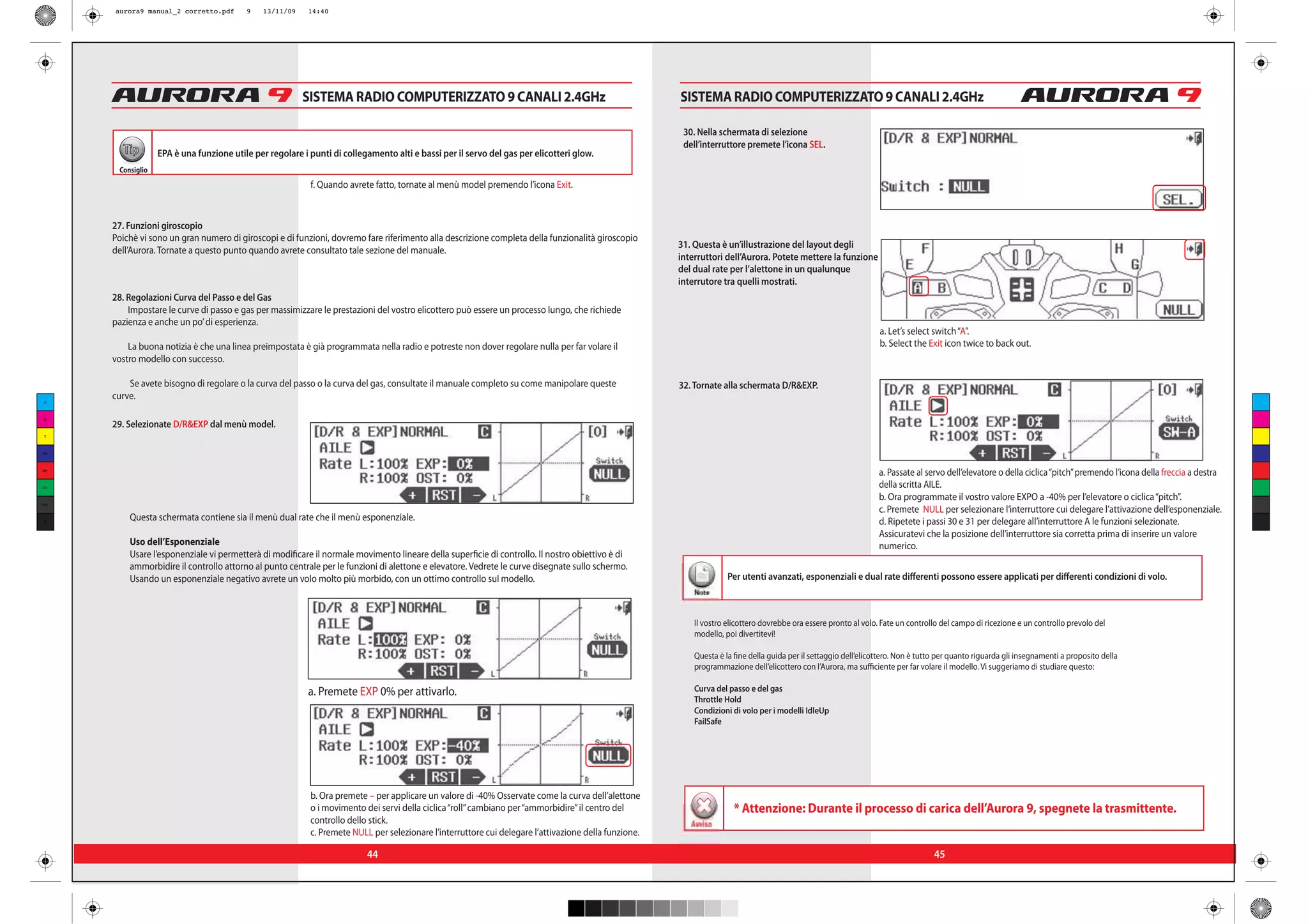 aurora9 manual_2 corretto.pdf       9    13/11/09    14:40




                                                          SISTEMA RADIO COMPUTERIZZATO 9 CANALI 2.4GHz                                                 SISTEMA RADIO COMPUTERIZZATO 9 CANALI 2.4GHz

                                                                                                                                                        30. Nella schermata di selezione
                                                                                                                                                        dell’interruttore premete l’icona SEL.
        Tip        EPA è una funzione utile per regolare i punti di collegamento alti e bassi per il servo del gas per elicotteri glow.
       Consiglio
                                                           f. Quando avrete fatto, tornate al menù model premendo l’icona Exit.


      27. Funzioni giroscopio
      Poichè vi sono un gran numero di giroscopi e di funzioni, dovremo fare riferimento alla descrizione completa della funzionalità giroscopio
                                                                                                                                                       31. Questa è un’illustrazione del layout degli
      dell’Aurora. Tornate a questo punto quando avrete consultato tale sezione del manuale.
                                                                                                                                                       interruttori dell’Aurora. Potete mettere la funzione
                                                                                                                                                       del dual rate per l’alettone in un qualunque
                                                                                                                                                       interrutore tra quelli mostrati.
      28. Regolazioni Curva del Passo e del Gas
          Impostare le curve di passo e gas per massimizzare le prestazioni del vostro elicottero può essere un processo lungo, che richiede
      pazienza e anche un po’ di esperienza.
                                                                                                                                                                                                                   a. Let’s select switch “A”.
          La buona notizia è che una linea preimpostata è già programmata nella radio e potreste non dover regolare nulla per far volare il                                                                        b. Select the Exit icon twice to back out.
      vostro modello con successo.

          Se avete bisogno di regolare o la curva del passo o la curva del gas, consultate il manuale completo su come manipolare queste               32. Tornate alla schermata D/R&EXP.
 C
      curve.

 M
      29. Selezionate D/R&EXP dal menù model.
 Y



CM



MY
                                                                                                                                                                                                                   a. Passate al servo dell’elevatore o della ciclica “pitch” premendo l’icona della freccia a destra
CY                                                                                                                                                                                                                 della scritta AILE.
                                                                                                                                                                                                                   b. Ora programmate il vostro valore EXPO a -40% per l’elevatore o ciclica “pitch”.
CMY
                                                                                                                                                                                                                   c. Premete NULL per selezionare l’interruttore cui delegare l’attivazione dell’esponenziale.
 K
          Questa schermata contiene sia il menù dual rate che il menù esponenziale.                                                                                                                                d. Ripetete i passi 30 e 31 per delegare all’interruttore A le funzioni selezionate.
                                                                                                                                                                                                                   Assicuratevi che la posizione dell’interruttore sia corretta prima di inserire un valore
          Uso dell’Esponenziale                                                                                                                                                                                    numerico.
          Usare l’esponenziale vi permetterà di modificare il normale movimento lineare della superficie di controllo. Il nostro obiettivo è di
          ammorbidire il controllo attorno al punto centrale per le funzioni di alettone e elevatore. Vedrete le curve disegnate sullo schermo.
          Usando un esponenziale negativo avrete un volo molto più morbido, con un ottimo controllo sul modello.                                                     Per utenti avanzati, esponenziali e dual rate differenti possono essere applicati per differenti condizioni di volo.
                                                                                                                                                           Note


                                                                                                                                                           Il vostro elicottero dovrebbe ora essere pronto al volo. Fate un controllo del campo di ricezione e un controllo prevolo del
                                                                                                                                                           modello, poi divertitevi!

                                                                                                                                                           Questa è la fine della guida per il settaggio dell’elicottero. Non è tutto per quanto riguarda gli insegnamenti a proposito della
                                                                                                                                                           programmazione dell’elicottero con l’Aurora, ma sufficiente per far volare il modello. Vi suggeriamo di studiare questo:

                                                           a. Premete EXP 0% per attivarlo.                                                                Curva del passo e del gas
                                                                                                                                                           Throttle Hold
                                                                                                                                                           Condizioni di volo per i modelli IdleUp
                                                                                                                                                           FailSafe




                                                           b. Ora premete – per applicare un valore di -40% Osservate come la curva dell’alettone
                                                           o i movimento dei servi della ciclica “roll” cambiano per “ammorbidire” il centro del                       * Attenzione: Durante il processo di carica dell’Aurora 9, spegnete la trasmittente.
                                                           controllo dello stick.                                                                         Avviso
                                                           c. Premete NULL per selezionare l’interruttore cui delegare l’attivazione della funzione.

                                                                          44                                                                                                                                                        45
 