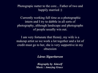Photograpic nutter to the core... Father of two and happily married :) Currently working full time as a photographic intern and I try to dabble in all sorts of photography, although landscape and photographs of people usually win out. I  am very fortunate that Henný, my wife is a makeup artist so we work a lot together and a lot of credit must go to her, she is very supportive in my obsession Lárus Sigurðarson Biography by  himself  Music : Amazing Grace  