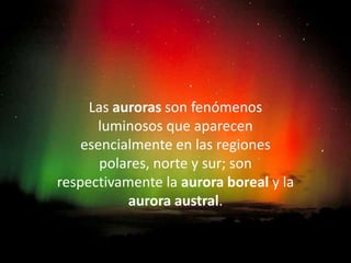 AURORA BOREAL

     Las auroras son fenómenos
      luminosos que aparecen
    esencialmente en las regiones
       polares, norte y sur; son
respectivamente la aurora boreal y la
           aurora austral.
 