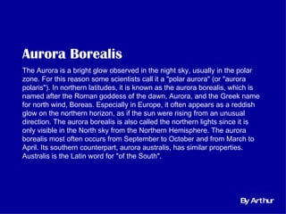 Aurora Borealis   The Aurora is a bright glow observed in the night sky, usually in the polar zone. For this reason some scientists call it a &quot;polar aurora&quot; (or &quot;aurora polaris&quot;). In northern latitudes, it is known as the aurora borealis, which is named after the Roman goddess of the dawn, Aurora, and the Greek name for north wind, Boreas. Especially in Europe, it often appears as a reddish glow on the northern horizon, as if the sun were rising from an unusual direction. The aurora borealis is also called the northern lights since it is only visible in the North sky from the Northern Hemisphere. The aurora borealis most often occurs from September to October and from March to April. Its southern counterpart, aurora australis, has similar properties. Australis is the Latin word for &quot;of the South&quot;. By Arthur 