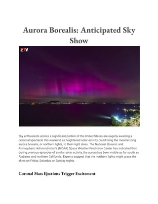 Aurora Borealis: Anticipated Sky
Show
Sky enthusiasts across a significant portion of the United States are eagerly awaiting a
celestial spectacle this weekend as heightened solar activity could bring the mesmerizing
aurora borealis, or northern lights, to their night skies. The National Oceanic and
Atmospheric Administration’s (NOAA) Space Weather Prediction Center has indicated that
during previous episodes of similar solar activity, the aurora has been visible as far south as
Alabama and northern California. Experts suggest that the northern lights might grace the
skies on Friday, Saturday, or Sunday nights.
Coronal Mass Ejections Trigger Excitement
 