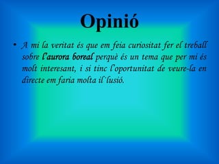 Opinió
• A mi la veritat és que em feia curiositat fer el treball
sobre l’aurora boreal perquè és un tema que per mi és
molt interesant, i si tinc l’oportunitat de veure-la en
directe em faria molta il·lusió.

 