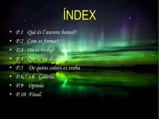 ÍNDEX
•
•
•
•
•
•
•
•

P.1 Què és l’aurora boreal?
P.2 Com es forma?
P.3 On es troba?
P.4 Qui la va descobrir?
P.5 De quins colors es troba
P.6,7 i 8 Galeria.
P.9 Opinió.
P.10 Final.

 