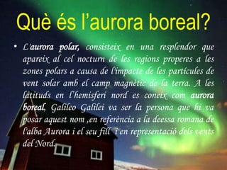 Què és l’aurora boreal?
• L'aurora polar, consisteix en una resplendor que
apareix al cel nocturn de les regions properes a les
zones polars a causa de l'impacte de les partícules de
vent solar amb el camp magnètic de la terra. A les
latituds en l’hemisferi nord es coneix com aurora
boreal, Galileo Galilei va ser la persona que hi va
posar aquest nom ,en referència a la deessa romana de
l'alba Aurora i el seu fill i en representació dels vents
del Nord.

 