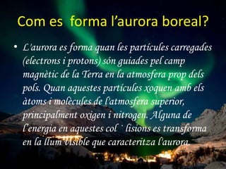 Com es forma l’aurora boreal?
• L'aurora es forma quan les partícules carregades
(electrons i protons) són guiades pel camp
magnètic de la Terra en la atmosfera prop dels
pols. Quan aquestes partícules xoquen amb els
àtoms i molècules de l'atmosfera superior,
principalment oxigen i nitrogen. Alguna de
l’energia en aquestes col · lisions es transforma
en la llum visible que caracteritza l'aurora.

 