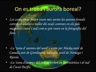 On es troba l’aurora boreal?
• Les zones on es poden veure més sovint les aurores boreals
correspon anelles o millor dit ovals centrats en els pols
magnètics (nord i sud) com es pot veure en la fotografia del
fons.

• -La "zona d' aurores del nord" s’estén per Alaska,nord de
Canadà,surt de Grenlàndia, Islàndia, nord de Noruega i
Rússia.
• -La "zona d'aurores del sud" es troben en la Antàrtica i al sud
de l’oceà Pacífic.

 