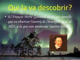Qui la va descobrir?
• El Francés Pierre Gassendi va ser un científic
que va observar l'aurora de l'hemisferi nord al
1621, a la que van anomenar "aurora boreal"

 