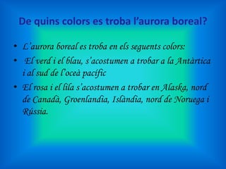 De quins colors es troba l’aurora boreal?
• L’aurora boreal es troba en els seguents colors:
• El verd i el blau, s’acostumen a trobar a la Antàrtica
i al sud de l’oceà pacífic
• El rosa i el lila s’acostumen a trobar en Alaska, nord
de Canadà, Groenlandia, Islàndia, nord de Noruega i
Rússia.

 