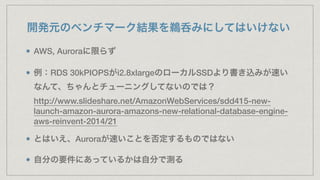 開発元のベンチマーク結果を鵜呑みにしてはいけない
AWS, Auroraに限らず
例：RDS 30kPIOPSがi2.8xlargeのローカルSSDより書き込みが速い
なんて、ちゃんとチューニングしてないのでは？ 
http://www.slideshare.net/AmazonWebServices/sdd415-new-
launch-amazon-aurora-amazons-new-relational-database-engine-
aws-reinvent-2014/21
とはいえ、Auroraが速いことを否定するものではない
自分の要件にあっているかは自分で測る
 