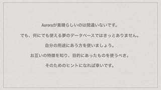 Auroraが素晴らしいのは間違いないです。
でも、何にでも使える夢のデータベースではきっとありません。
自分の用途にあう方を使いましょう。
お互いの特徴を知り、目的にあったものを使うべき。
そのためのヒントになれば幸いです。
 