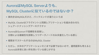 AuroraはMySQL Serverよりも、
MySQL Clusterに似ているのではないか？
表向きはMySQLだけど、バックエンドが違うという点
MySQL Clusterはフラグメントと同期レプリケーションを組み合わせた 
シェアードナッシングアーキテクチャ
AuroraはQuorumで信頼性を担保し、 
分割による複雑性を排除しつつデータノードのみ多重化している感じ
極限までスケールするのはMySQL Cluster
ただし、大半のアプリケーションそこまで必要ではないので、運用面等も考えると
Auroraは非常に良い所を突いている感じがする
 