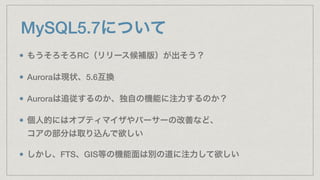 MySQL5.7について
もうそろそろRC（リリース候補版）が出そう？
Auroraは現状、5.6互換
Auroraは追従するのか、独自の機能に注力するのか？
個人的にはオプティマイザやパーサーの改善など、 
コアの部分は取り込んで欲しい
しかし、FTS、GIS等の機能面は別の道に注力して欲しい
 