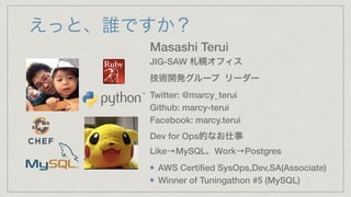 えっと、誰ですか？
Masashi Terui
JIG-SAW 札幌オフィス
技術開発グループ リーダー
Twitter: @marcy_terui
Github: marcy-terui
Facebook: marcy.terui
Dev for Ops的なお仕事
Like→MySQL、Work→Postgres
AWS Certiﬁed SysOps,Dev,SA(Associate)
Winner of Tuningathon #5 (MySQL)
 