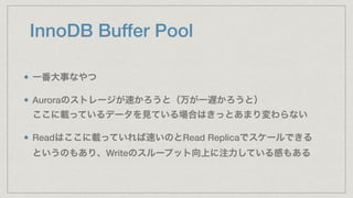 InnoDB Buffer Pool
一番大事なやつ
Auroraのストレージが速かろうと（万が一遅かろうと） 
ここに載っているデータを見ている場合はきっとあまり変わらない
Readはここに載っていれば速いのとRead Replicaでスケールできる 
というのもあり、Writeのスループット向上に注力している感もある
 