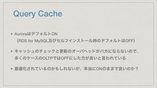 Query Cache
AuroraはデフォルトON 
（RDS for MySQL及びセルフインストール時のデフォルトはOFF）
キャッシュのチェックと更新のオーバヘッドがバカにならないので、 
多くのケースのOLTPではOFFにした方が良いと言われている
最適化されているのかもしれないが、本当にONのままで良いのか？
 