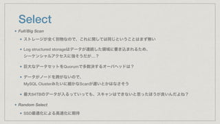 Select
Full/Big Scan
ストレージが全く別物なので、これに関しては同じということはまず無い
Log structured storageはデータが連続した領域に書き込まれるため、 
シーケンシャルアクセスに強そうだが…？
巨大なデータセットをQuorumで多数決するオーバヘッドは？
データがノードを跨がないので、 
MySQL Clusterみたいに細かなScanが遅いとかはなさそう
最大64TBのデータが入るっていっても、スキャンはできないと思ったほうが良いんだよね？
Random Select
SSD最適化による高速化に期待
 