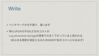 Write
ベンチマークが示す通り、速いはず
特にUPDATEやDELETEのコストが 
Log structured storageの恩恵で大きく下がっていると思われる 
（あらゆる更新が追記となるためINSERT並のコストになるはず）
 