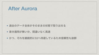 After Aurora
過去のデータ全体がそのままの状態で取り出せる
差分適用が無い分、間違いなく高速
かつ、それを継続的にS3へ待避しているため信頼性も抜群
 