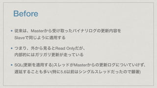 Before
従来は、Masterから受け取ったバイナリログの更新内容を 
Slaveで同じように適用する
つまり、外から見るとRead Onlyだが、 
内部的にはガリガリ更新が走っている
SQL(更新を適用する)スレッドがMasterからの更新ログについていけず、 
遅延することも多い(特に5.6以前はシングルスレッドだったので顕著)
 