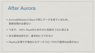 After Aurora
AuroraはMasterとSlaveで同じデータを見ているため、 
更新処理が必要ない
つまり、100% Readのためだけに性能をフルに使える
ある意味当然だが、基本的にラグがない
Replicaを増やす場合にもデータコピーやログ適用の必要がない
 