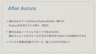 After Aurora
読み込みスケールがRead Replicaなのは一緒だが、 
Replicaの作成コストが低い（前述）
書き込みはノードとしては１つであるものの、 
裏のストレージがスケールするので青天井ではないもの期待はできる
ディスク容量は自動でスケール（使った分だけ支払い）
 