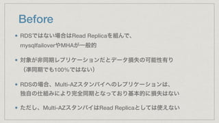 Before
RDSではない場合はRead Replicaを組んで、 
mysqlfailoverやMHAが一般的
対象が非同期レプリケーションだとデータ損失の可能性有り 
（凖同期でも100%ではない）
RDSの場合、Multi-AZスタンバイへのレプリケーションは、 
独自の仕組みにより完全同期となっており基本的に損失はない
ただし、Multi-AZスタンバイはRead Replicaとしては使えない
 