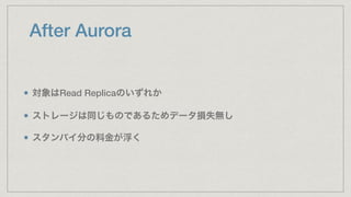 After Aurora
対象はRead Replicaのいずれか
ストレージは同じものであるためデータ損失無し
スタンバイ分の料金が浮く
 