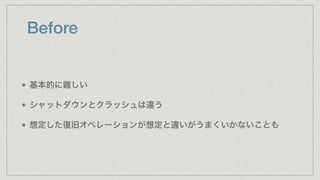 Before
基本的に難しい
シャットダウンとクラッシュは違う
想定した復旧オペレーションが想定と違いがうまくいかないことも
 