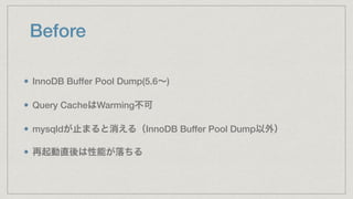 Before
InnoDB Buffer Pool Dump(5.6∼)
Query CacheはWarming不可
mysqldが止まると消える（InnoDB Buffer Pool Dump以外）
再起動直後は性能が落ちる
 