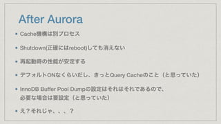 After Aurora
Cache機構は別プロセス
Shutdown(正確にはreboot)しても消えない
再起動時の性能が安定する
デフォルトONなくらいだし、きっとQuery Cacheのこと（と思っていた）
InnoDB Buffer Pool Dumpの設定はそれはそれであるので、 
必要な場合は要設定（と思っていた）
え？それじゃ、、、？
 