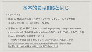 基本的にはRDSと同じ
mysqldump
RDS for MySQLからならスナップショットマイグレーションが可能 
ただし、innodb_ﬁle_per_table=1だとNG
無停止（に近い）移行ならRDS Slaveにmysqldump --single-transaction --
master-data=2 (あるいは--dump-slave=2)のデータをインポートして、外部
Msaterにぶらさげる方式で行けそう 
（時間切れで検証できませんでした…Preview来たの5日前…orz） 
http://docs.aws.amazon.com/AmazonRDS/latest/UserGuide/
MySQL.Procedural.Importing.NonRDSRepl.html
 