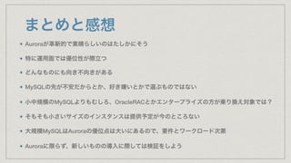 まとめと感想
Auroraが革新的で素晴らしいのはたしかにそう
特に運用面では優位性が際立つ
どんなものにも向き不向きがある
MySQLの先が不安だからとか、好き嫌いとかで選ぶものではない
小中規模のMySQLよりもむしろ、OracleRACとかエンタープライズの方が乗り換え対象では？
そもそも小さいサイズのインスタンスは提供予定が今のところない
大規模MySQLはAuroraの優位点は大いにあるので、要件とワークロード次第
Auroraに限らず、新しいものの導入に際しては検証をしよう
 