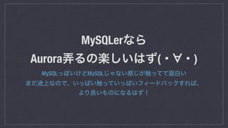 MySQLerなら 
Aurora弄るの楽しいはず(・ ・)
MySQLっぽいけどMySQLじゃない感じが触ってて面白い 
まだ途上なので、いっぱい触っていっぱいフィードバックすれば、 
より良いものになるはず！
 