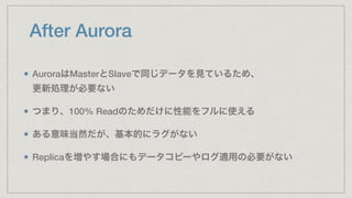 After Aurora
AuroraはMasterとSlaveで同じデータを見ているため、 
更新処理が必要ない
つまり、100% Readのためだけに性能をフルに使える
ある意味当然だが、基本的にラグがない
Replicaを増やす場合にもデ...