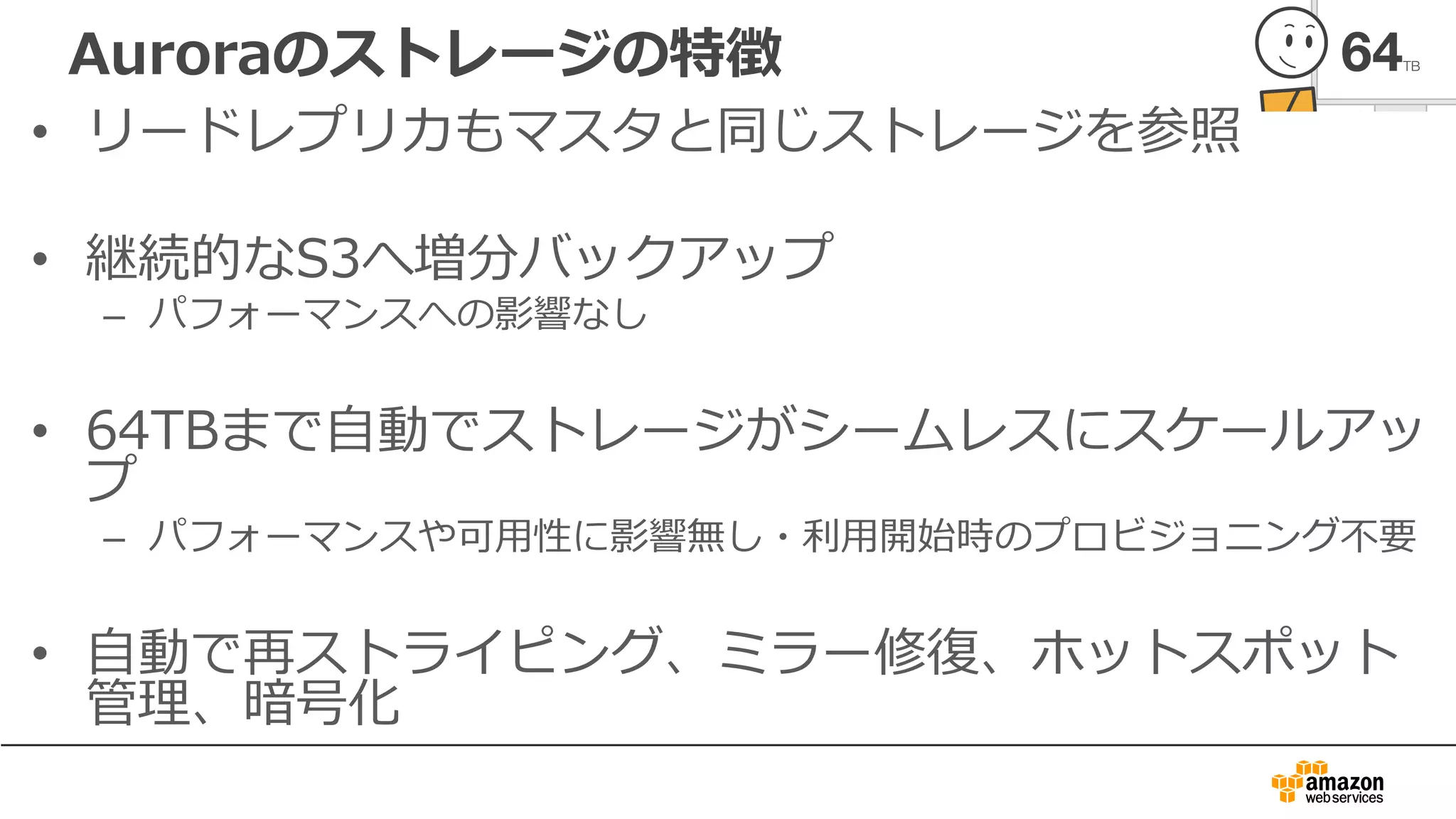 Auroraのストレージの特徴
• リードレプリカもマスタと同じストレージを参照
• 継続的なS3へ増分バックアップ
– パフォーマンスへの影響なし
• 64TBまで⾃動でストレージがシームレスにスケールアッ
プ
– パフォーマンスや可⽤性に影響無し・利⽤開始時のプロビジョニング不要
• ⾃動で再ストライピング、ミラー修復、ホットスポット
管理、暗号化
 