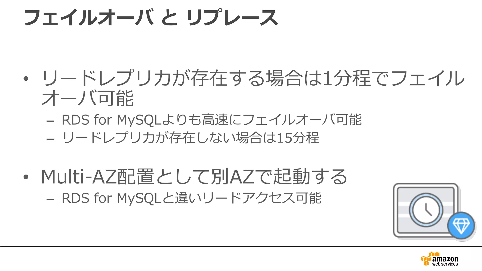 フェイルオーバ と リプレース
• リードレプリカが存在する場合は1分程でフェイル
オーバ可能
– RDS for MySQLよりも⾼速にフェイルオーバ可能
– リードレプリカが存在しない場合は15分程
• Multi-AZ配置として別AZで起動する
– RDS for MySQLと違いリードアクセス可能
 