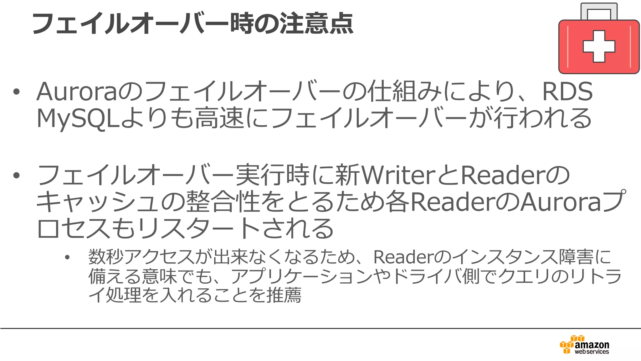 フェイルオーバー時の注意点
• Auroraのフェイルオーバーの仕組みにより、RDS
MySQLよりも⾼速にフェイルオーバーが⾏われる
• フェイルオーバー実⾏時に新WriterとReaderの
キャッシュの整合性をとるため各ReaderのAuroraプ
ロセスもリスタートされる
• 数秒アクセスが出来なくなるため、Readerのインスタンス障害に
備える意味でも、アプリケーションやドライバ側でクエリのリトラ
イ処理を⼊れることを推薦
 